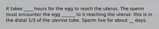 It takes ____ hours for the egg to reach the uterus. The sperm must encounter the egg ______ to it reaching the uterus: this is in the distal 1/3 of the uterine tube. Sperm live for about __ days.