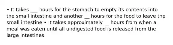 • It takes ___ hours for the stomach to empty its contents into the small intestine and another __ hours for the food to leave the small intestine • It takes approximately __ hours from when a meal was eaten until all undigested food is released from the large intestines