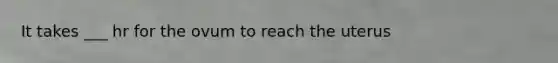 It takes ___ hr for the ovum to reach the uterus