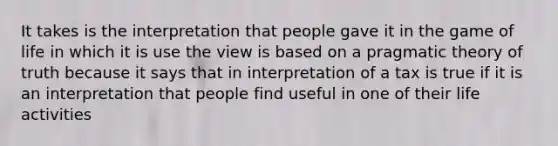 It takes is the interpretation that people gave it in the game of life in which it is use the view is based on a pragmatic theory of truth because it says that in interpretation of a tax is true if it is an interpretation that people find useful in one of their life activities