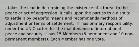 - takes the lead in determining the existence of a threat to the peace or act of aggression. It calls upon the parties to a dispute to settle it by peaceful means and recommends methods of adjustment or terms of settlement. -lT has primary responsibility, under the UN Charter, for the maintenance of international peace and security. It has 15 Members (5 permanent and 10 non-permanent members). Each Member has one vote.
