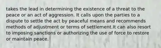 takes the lead in determining the existence of a threat to the peace or an act of aggression. It calls upon the parties to a dispute to settle the act by peaceful means and recommends methods of adjustment or terms of settlement.It can also resort to imposing sanctions or authorizing the use of force to restore or maintain peace.