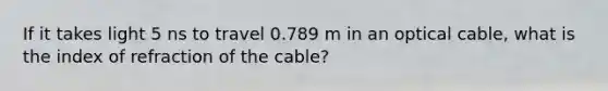 If it takes light 5 ns to travel 0.789 m in an optical cable, what is the index of refraction of the cable?