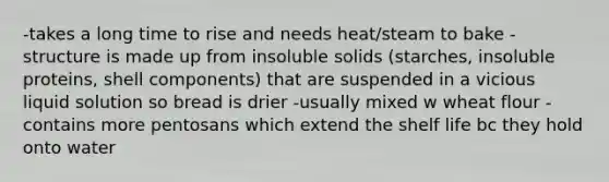 -takes a long time to rise and needs heat/steam to bake -structure is made up from insoluble solids (starches, insoluble proteins, shell components) that are suspended in a vicious liquid solution so bread is drier -usually mixed w wheat flour -contains more pentosans which extend the shelf life bc they hold onto water