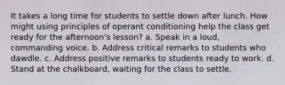 It takes a long time for students to settle down after lunch. How might using principles of operant conditioning help the class get ready for the afternoon's lesson? a. Speak in a loud, commanding voice. b. Address critical remarks to students who dawdle. c. Address positive remarks to students ready to work. d. Stand at the chalkboard, waiting for the class to settle.