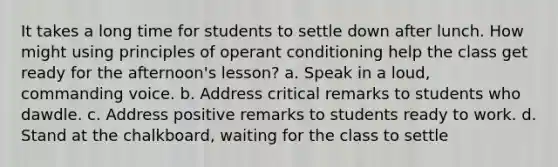 It takes a long time for students to settle down after lunch. How might using principles of operant conditioning help the class get ready for the afternoon's lesson? a. Speak in a loud, commanding voice. b. Address critical remarks to students who dawdle. c. Address positive remarks to students ready to work. d. Stand at the chalkboard, waiting for the class to settle