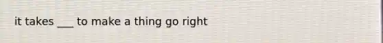 it takes ___ to make a thing go right