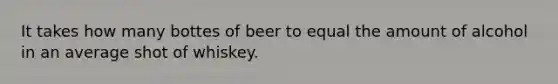 It takes how many bottes of beer to equal the amount of alcohol in an average shot of whiskey.