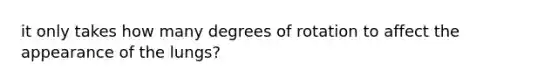 it only takes how many degrees of rotation to affect the appearance of the lungs?