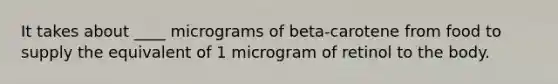 It takes about ____ micrograms of beta-carotene from food to supply the equivalent of 1 microgram of retinol to the body.