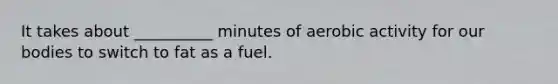 It takes about __________ minutes of aerobic activity for our bodies to switch to fat as a fuel.