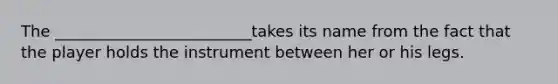 The _________________________takes its name from the fact that the player holds the instrument between her or his legs.