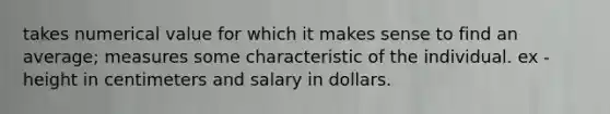 takes numerical value for which it makes sense to find an average; measures some characteristic of the individual. ex - height in centimeters and salary in dollars.