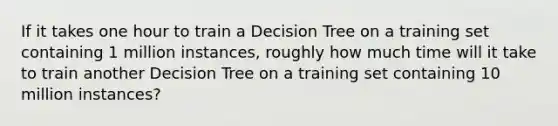 If it takes one hour to train a Decision Tree on a training set containing 1 million instances, roughly how much time will it take to train another Decision Tree on a training set containing 10 million instances?