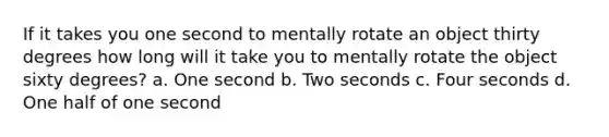 If it takes you one second to mentally rotate an object thirty degrees how long will it take you to mentally rotate the object sixty degrees? a. One second b. Two seconds c. Four seconds d. One half of one second