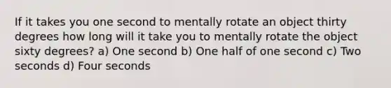 If it takes you one second to mentally rotate an object thirty degrees how long will it take you to mentally rotate the object sixty degrees? a) One second b) One half of one second c) Two seconds d) Four seconds