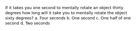 If it takes you one second to mentally rotate an object thirty degrees how long will it take you to mentally rotate the object sixty degrees? a. Four seconds b. One second c. One half of one second d. Two seconds