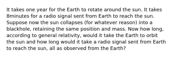 It takes one year for the Earth to rotate around the sun. It takes 8minutes for a radio signal sent from Earth to reach the sun. Suppose now the sun collapses (for whatever reason) into a blackhole, retaining the same position and mass. Now how long, according to general relativity, would it take the Earth to orbit the sun and how long would it take a radio signal sent from Earth to reach the sun, all as observed from the Earth?