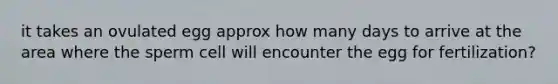 it takes an ovulated egg approx how many days to arrive at the area where the sperm cell will encounter the egg for fertilization?