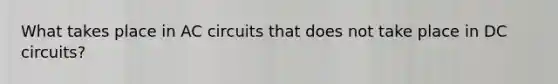 What takes place in AC circuits that does not take place in DC circuits?