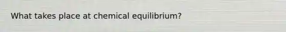 What takes place at chemical equilibrium?