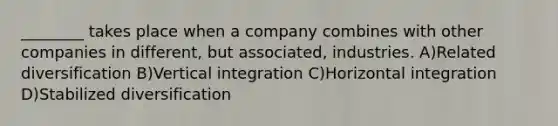 ________ takes place when a company combines with other companies in different, but associated, industries. A)Related diversification B)Vertical integration C)Horizontal integration D)Stabilized diversification