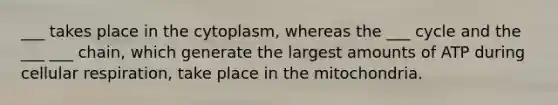 ___ takes place in the cytoplasm, whereas the ___ cycle and the ___ ___ chain, which generate the largest amounts of ATP during <a href='https://www.questionai.com/knowledge/k1IqNYBAJw-cellular-respiration' class='anchor-knowledge'>cellular respiration</a>, take place in the mitochondria.