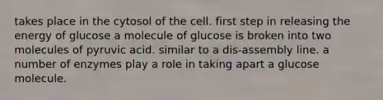 takes place in the cytosol of the cell. first step in releasing the energy of glucose a molecule of glucose is broken into two molecules of pyruvic acid. similar to a dis-assembly line. a number of enzymes play a role in taking apart a glucose molecule.