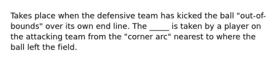 Takes place when the defensive team has kicked the ball "out-of-bounds" over its own end line. The _____ is taken by a player on the attacking team from the "corner arc" nearest to where the ball left the field.