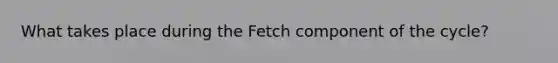 What takes place during the Fetch component of the cycle?