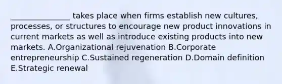 ​_______________ takes place when firms establish new​ cultures, processes, or structures to encourage new product innovations in current markets as well as introduce existing products into new markets. A.Organizational rejuvenation B.Corporate entrepreneurship C.Sustained regeneration D.Domain definition E.Strategic renewal