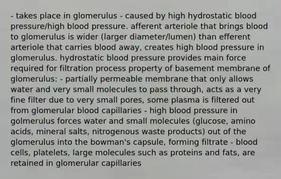 - takes place in glomerulus - caused by high hydrostatic blood pressure/high blood pressure. afferent arteriole that brings blood to glomerulus is wider (larger diameter/lumen) than efferent arteriole that carries blood away, creates high blood pressure in glomerulus. hydrostatic blood pressure provides main force required for filtration process property of basement membrane of glomerulus: - partially permeable membrane that only allows water and very small molecules to pass through, acts as a very fine filter due to very small pores, some plasma is filtered out from glomerular blood capillaries - high blood pressure in golmerulus forces water and small molecules (glucose, amino acids, mineral salts, nitrogenous waste products) out of the glomerulus into the bowman's capsule, forming filtrate - blood cells, platelets, large molecules such as proteins and fats, are retained in glomerular capillaries