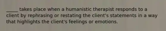 _____ takes place when a humanistic therapist responds to a client by rephrasing or restating the client's statements in a way that highlights the client's feelings or emotions.