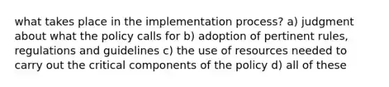 what takes place in the implementation process? a) judgment about what the policy calls for b) adoption of pertinent rules, regulations and guidelines c) the use of resources needed to carry out the critical components of the policy d) all of these