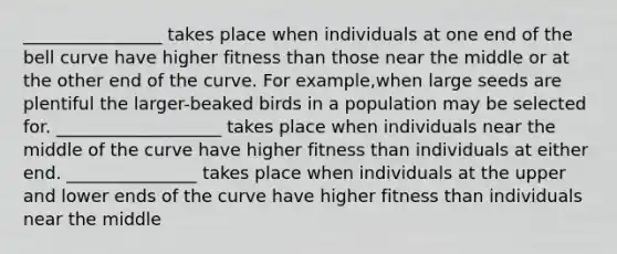 ________________ takes place when individuals at one end of the bell curve have higher fitness than those near the middle or at the other end of the curve. For example,when large seeds are plentiful the larger-beaked birds in a population may be selected for. ___________________ takes place when individuals near the middle of the curve have higher fitness than individuals at either end. _______________ takes place when individuals at the upper and lower ends of the curve have higher fitness than individuals near the middle