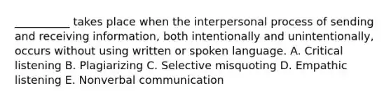 ​__________ takes place when the interpersonal process of sending and receiving​ information, both intentionally and​ unintentionally, occurs without using written or spoken language. A. Critical listening B. Plagiarizing C. Selective misquoting D. Empathic listening E. Nonverbal communication