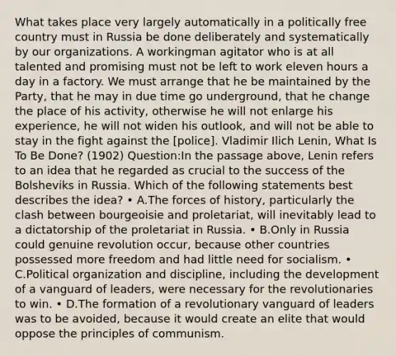 What takes place very largely automatically in a politically free country must in Russia be done deliberately and systematically by our organizations. A workingman agitator who is at all talented and promising must not be left to work eleven hours a day in a factory. We must arrange that he be maintained by the Party, that he may in due time go underground, that he change the place of his activity, otherwise he will not enlarge his experience, he will not widen his outlook, and will not be able to stay in the fight against the [police]. Vladimir Ilich Lenin, What Is To Be Done? (1902) Question:In the passage above, Lenin refers to an idea that he regarded as crucial to the success of the Bolsheviks in Russia. Which of the following statements best describes the idea? • A.The forces of history, particularly the clash between bourgeoisie and proletariat, will inevitably lead to a dictatorship of the proletariat in Russia. • B.Only in Russia could genuine revolution occur, because other countries possessed more freedom and had little need for socialism. • C.Political organization and discipline, including the development of a vanguard of leaders, were necessary for the revolutionaries to win. • D.The formation of a revolutionary vanguard of leaders was to be avoided, because it would create an elite that would oppose the principles of communism.