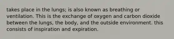 takes place in the lungs; is also known as breathing or ventilation. This is the exchange of oxygen and carbon dioxide between the lungs, the body, and the outside environment. this consists of inspiration and expiration.