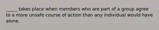 _____ takes place when members who are part of a group agree to a more unsafe course of action than any individual would have alone.