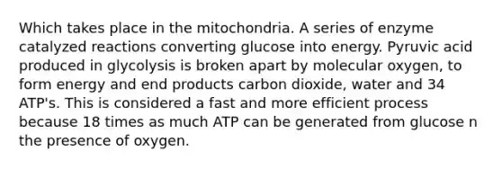 Which takes place in the mitochondria. A series of enzyme catalyzed reactions converting glucose into energy. Pyruvic acid produced in glycolysis is broken apart by molecular oxygen, to form energy and end products carbon dioxide, water and 34 ATP's. This is considered a fast and more efficient process because 18 times as much ATP can be generated from glucose n the presence of oxygen.