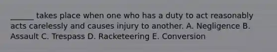 ______ takes place when one who has a duty to act reasonably acts carelessly and causes injury to another. A. Negligence B. Assault C. Trespass D. Racketeering E. Conversion