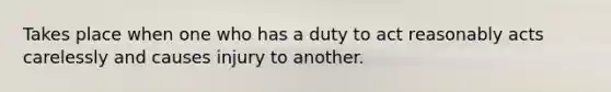 Takes place when one who has a duty to act reasonably acts carelessly and causes injury to another.