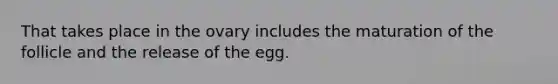 That takes place in the ovary includes the maturation of the follicle and the release of the egg.