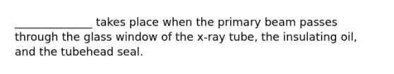 ______________ takes place when the primary beam passes through the glass window of the x-ray tube, the insulating oil, and the tubehead seal.