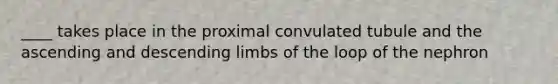 ____ takes place in the proximal convulated tubule and the ascending and descending limbs of the loop of the nephron