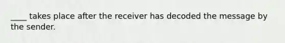 ____ takes place after the receiver has decoded the message by the sender.
