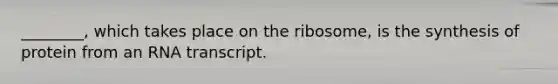 ________, which takes place on the ribosome, is the synthesis of protein from an RNA transcript.