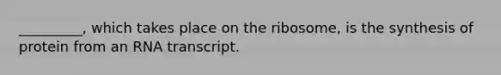 _________, which takes place on the ribosome, is the synthesis of protein from an RNA transcript.