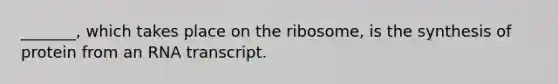 _______, which takes place on the ribosome, is the synthesis of protein from an RNA transcript.