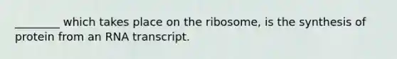 ________ which takes place on the ribosome, is the synthesis of protein from an RNA transcript.